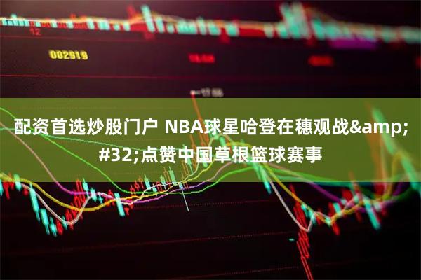 配资首选炒股门户 NBA球星哈登在穗观战&#32;点赞中国草根篮球赛事