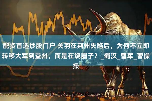 配资首选炒股门户 关羽在荆州失陷后，为何不立即转移大军到益州，而是在绕圈子？_蜀汉_曹军_曹操