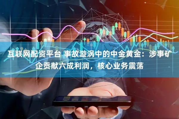 互联网配资平台 事故漩涡中的中金黄金：涉事矿企贡献六成利润，核心业务震荡
