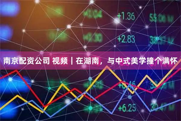 南京配资公司 视频｜在湖南，与中式美学撞个满怀