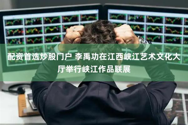 配资首选炒股门户 李禹功在江西峡江艺术文化大厅举行峡江作品联展