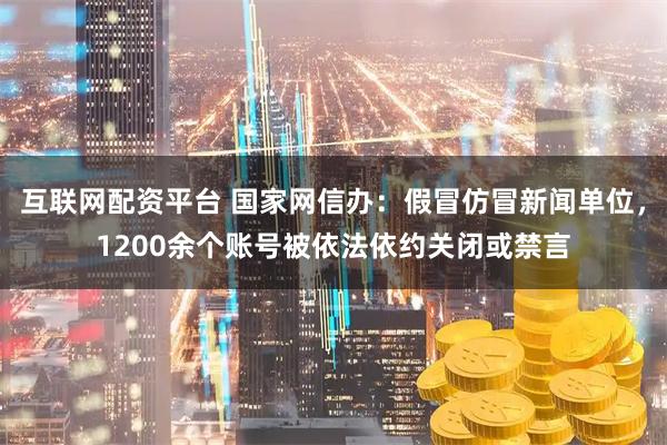互联网配资平台 国家网信办：假冒仿冒新闻单位，1200余个账号被依法依约关闭或禁言