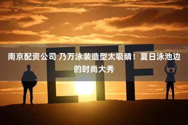 南京配资公司 乃万泳装造型太吸睛！夏日泳池边的时尚大秀