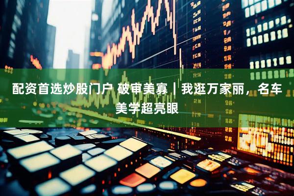 配资首选炒股门户 破审美寡｜我逛万家丽，名车美学超亮眼
