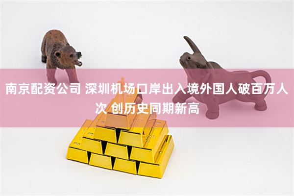 南京配资公司 深圳机场口岸出入境外国人破百万人次 创历史同期新高