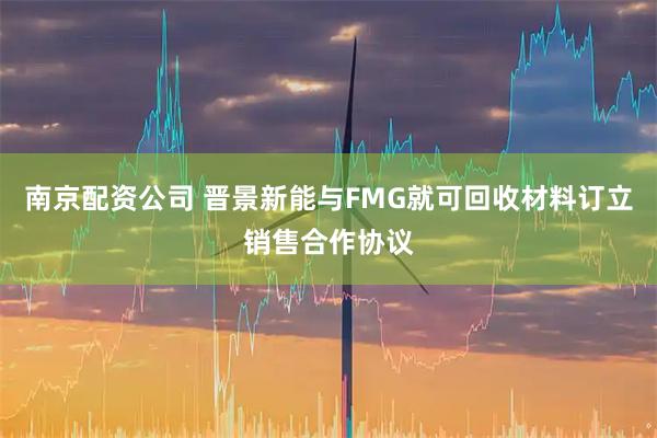 南京配资公司 晋景新能与FMG就可回收材料订立销售合作协议