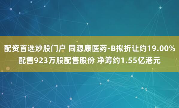 配资首选炒股门户 同源康医药-B拟折让约19.00%配售923万股配售股份 净筹约1.55亿港元