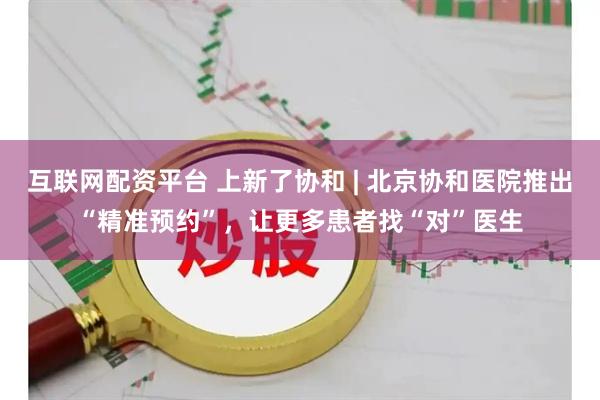 互联网配资平台 上新了协和 | 北京协和医院推出“精准预约”,让更多患者找“对”医生